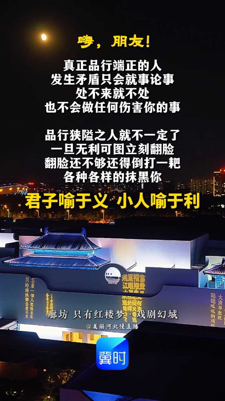 真正品行端正的人，发生矛盾只会就事论事，处不来就不处，也不会做任何伤害你的事。品行狭隘之人就不一定了，一旦无利可图立刻翻脸，翻脸还不够还得倒打一耙，各种各样的抹黑你！君子喻于义，小人喻于利。#晚安#廊坊只有红楼梦戏剧幻城